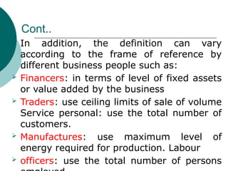 Cont..
 In addition, the definition can vary
according to the frame of reference by
different business people such as:
 Financers: in terms of level of fixed assets
or value added by the business
 Traders: use ceiling limits of sale of volume
Service personal: use the total number of
customers.
 Manufactures: use maximum level of
energy required for production. Labour
 officers: use the total number of persons
 