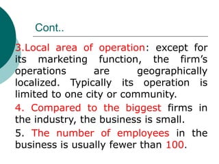 Cont..
3.Local area of operation: except for
its marketing function, the firm’s
operations are geographically
localized. Typically its operation is
limited to one city or community.
4. Compared to the biggest firms in
the industry, the business is small.
5. The number of employees in the
business is usually fewer than 100.
 