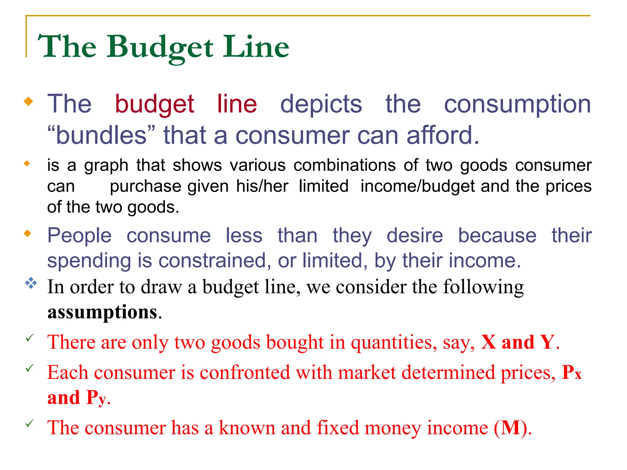 The Budget Line
 The budget line depicts the consumption
“bundles” that a consumer can afford.
 is a graph that shows various combinations of two goods consumer
can purchase given his/her limited income/budget and the prices
of the two goods.
 People consume less than they desire because their
spending is constrained, or limited, by their income.
 In order to draw a budget line, we consider the following
assumptions.
 There are only two goods bought in quantities, say, X and Y.
 Each consumer is confronted with market determined prices, Px
and Py.
 The consumer has a known and fixed money income (M).
 