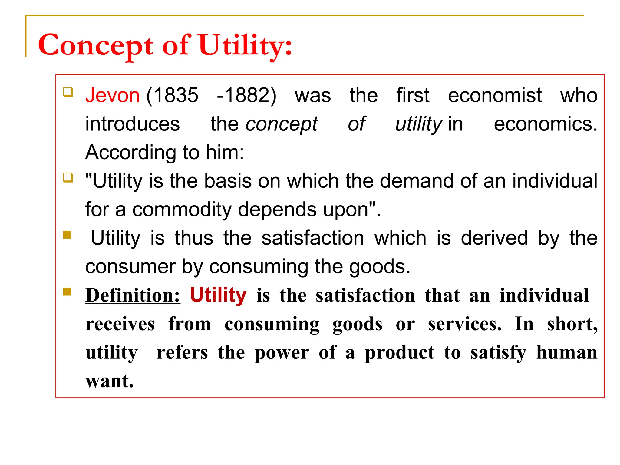 Concept of Utility:
 Jevon (1835 -1882) was the first economist who
introduces the concept of utility in economics.
According to him:
 "Utility is the basis on which the demand of an individual
for a commodity depends upon".
 Utility is thus the satisfaction which is derived by the
consumer by consuming the goods.
 Definition: Utility is the satisfaction that an individual
receives from consuming goods or services. In short,
utility refers the power of a product to satisfy human
want.
 