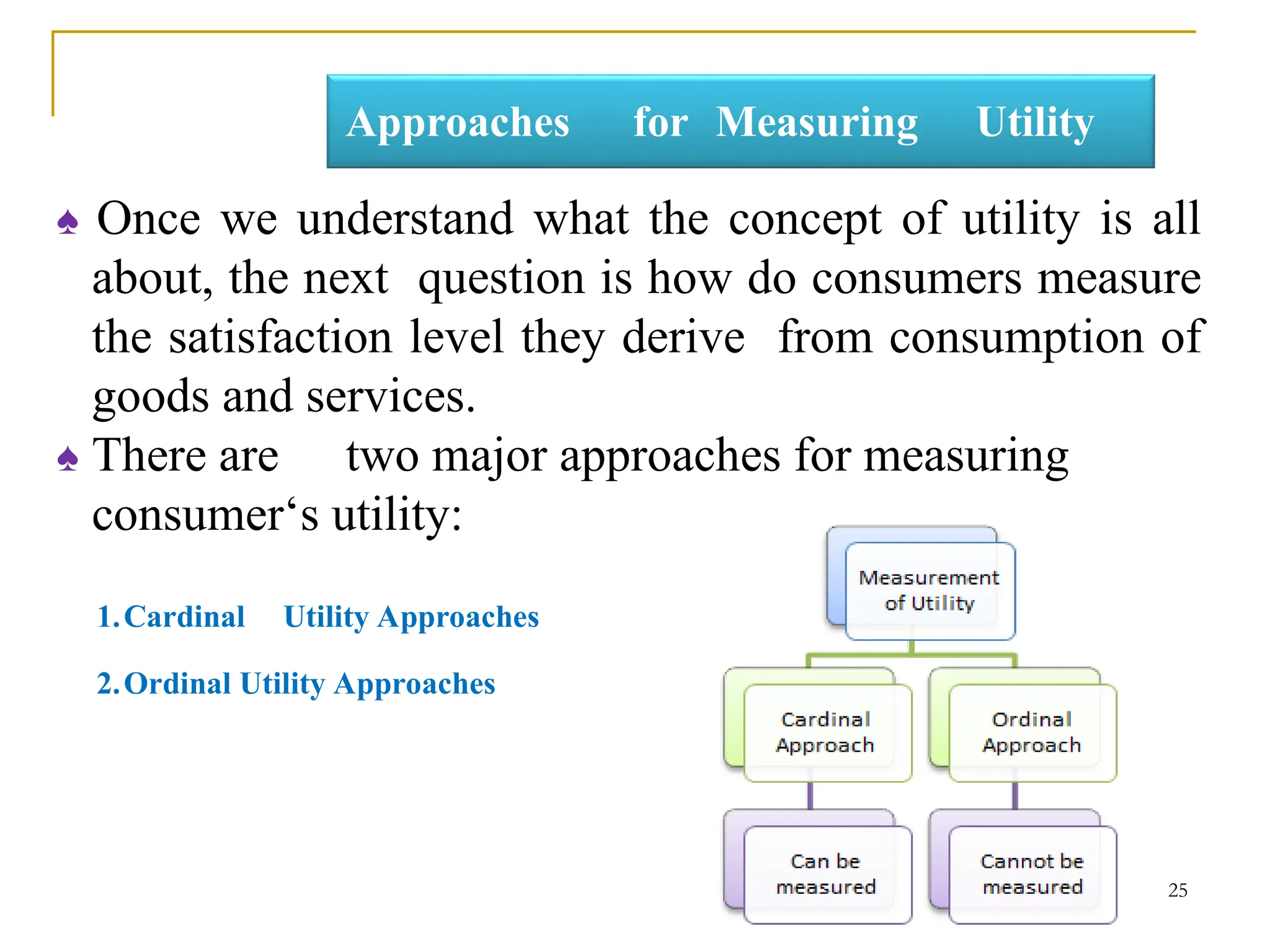 Approaches for Measuring Utility
♠ Once we understand what the concept of utility is all
about, the next question is how do consumers measure
the satisfaction level they derive from consumption of
goods and services.
♠ There are two major approaches for measuring
consumer‘s utility:
1.Cardinal Utility Approaches
2.Ordinal Utility Approaches
25
 