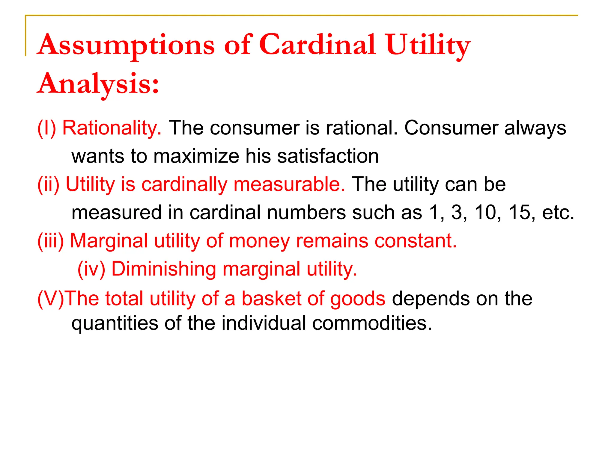 Assumptions of Cardinal Utility
Analysis:
(I) Rationality. The consumer is rational. Consumer always
wants to maximize his satisfaction
(ii) Utility is cardinally measurable. The utility can be
measured in cardinal numbers such as 1, 3, 10, 15, etc.
(iii) Marginal utility of money remains constant.
(iv) Diminishing marginal utility.
(V)The total utility of a basket of goods depends on the
quantities of the individual commodities.
 