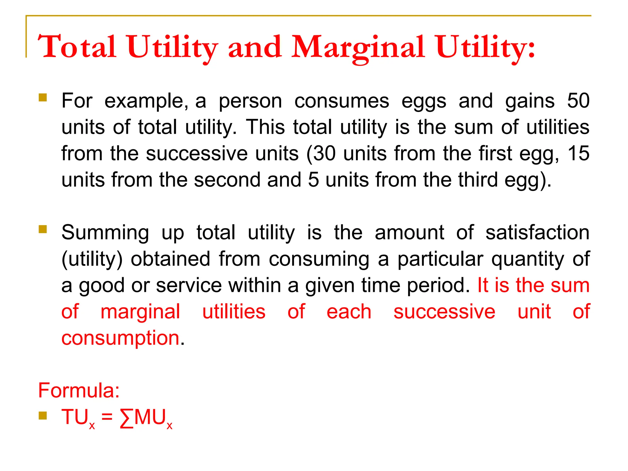 Total Utility and Marginal Utility:
 For example, a person consumes eggs and gains 50
units of total utility. This total utility is the sum of utilities
from the successive units (30 units from the first egg, 15
units from the second and 5 units from the third egg).
 Summing up total utility is the amount of satisfaction
(utility) obtained from consuming a particular quantity of
a good or service within a given time period. It is the sum
of marginal utilities of each successive unit of
consumption.
Formula:
 TUx = ∑MUx
 