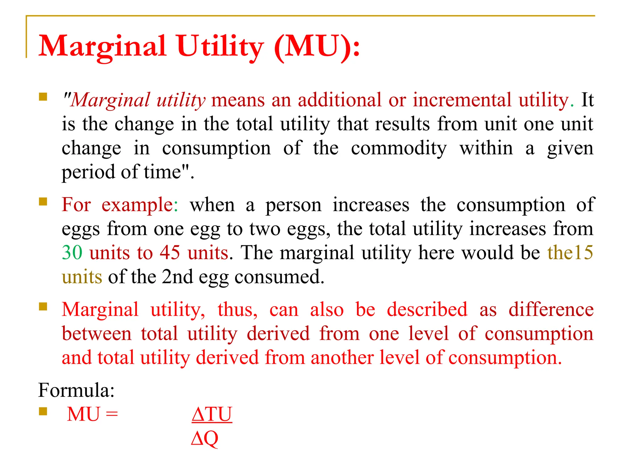 Marginal Utility (MU):
 "Marginal utility means an additional or incremental utility. It
is the change in the total utility that results from unit one unit
change in consumption of the commodity within a given
period of time".
 For example: when a person increases the consumption of
eggs from one egg to two eggs, the total utility increases from
30 units to 45 units. The marginal utility here would be the15
units of the 2nd egg consumed.
 Marginal utility, thus, can also be described as difference
between total utility derived from one level of consumption
and total utility derived from another level of consumption.
Formula:
 MU = ∆TU
∆Q
 