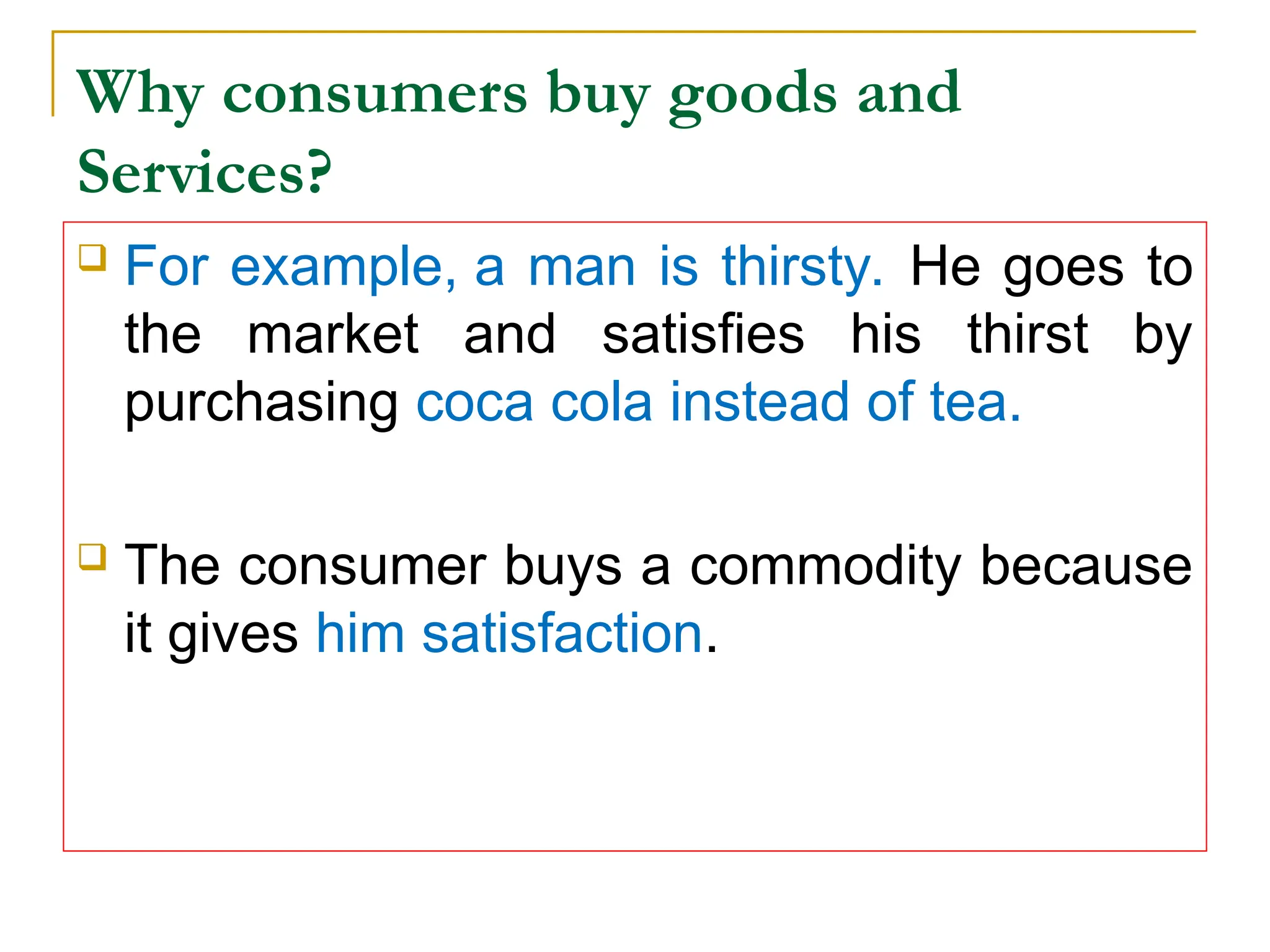 Why consumers buy goods and
Services?
 For example, a man is thirsty. He goes to
the market and satisfies his thirst by
purchasing coca cola instead of tea.
 The consumer buys a commodity because
it gives him satisfaction.
 