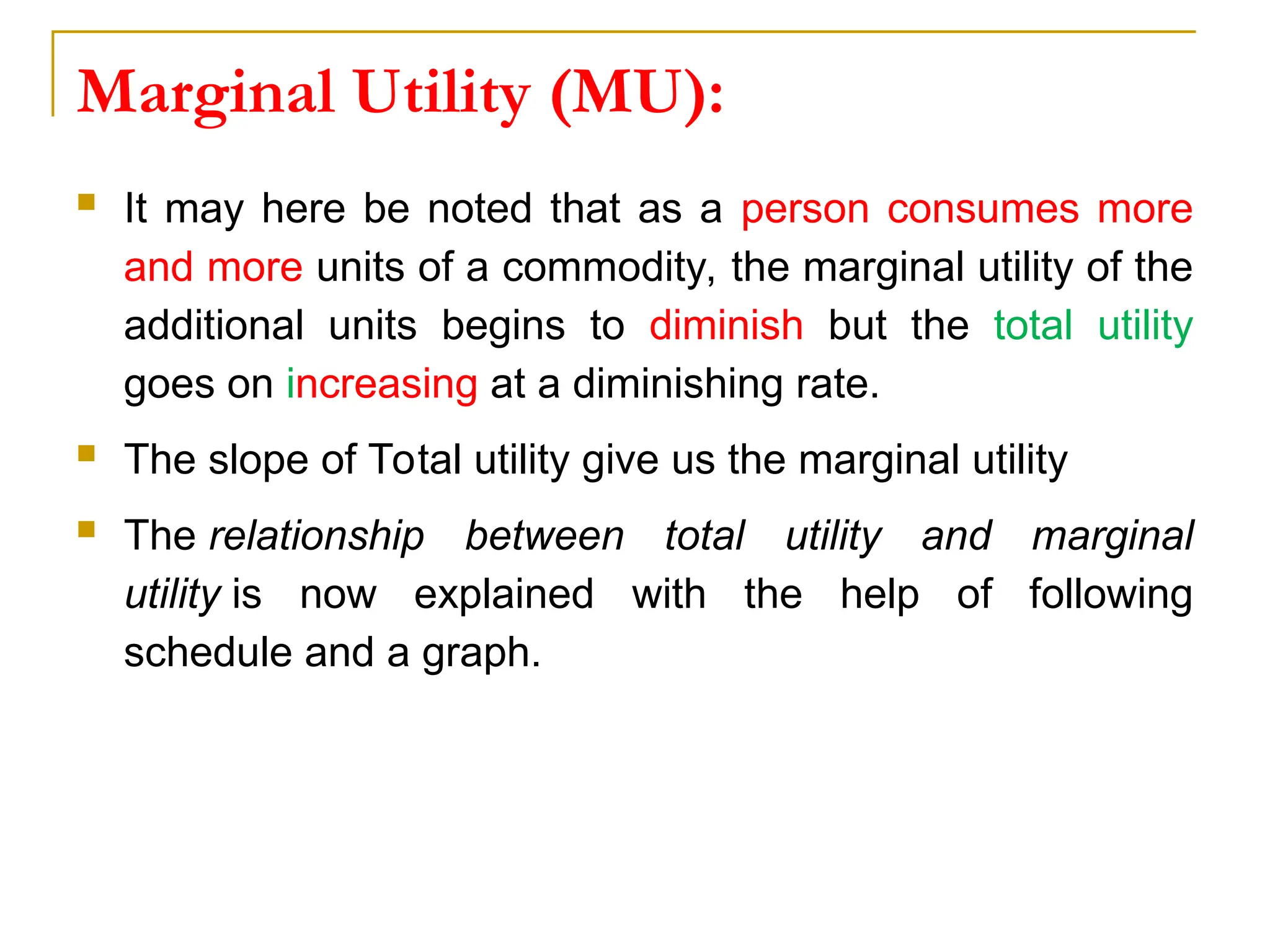Marginal Utility (MU):
 It may here be noted that as a person consumes more
and more units of a commodity, the marginal utility of the
additional units begins to diminish but the total utility
goes on increasing at a diminishing rate.
 The slope of Total utility give us the marginal utility
 The relationship between total utility and marginal
utility is now explained with the help of following
schedule and a graph.
 