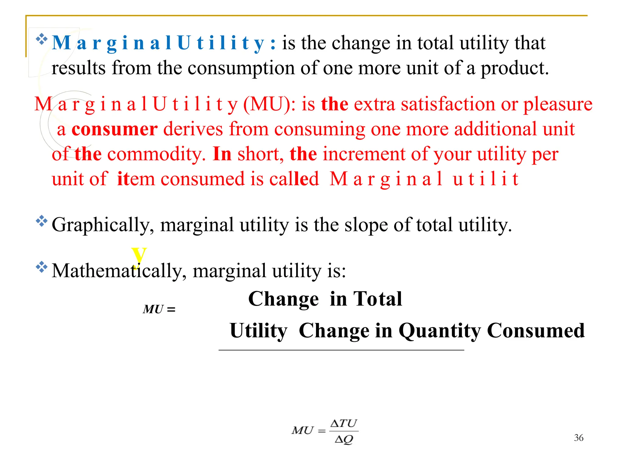 y.
M a r g i n a l U t i l i t y : is the change in total utility that
results from the consumption of one more unit of a product.
M a r g i n a l U t i l i t y (MU): is the extra satisfaction or pleasure
a consumer derives from consuming one more additional unit
of the commodity. In short, the increment of your utility per
unit of item consumed is called M a r g i n a l u t i l i t
Graphically, marginal utility is the slope of total utility.
Mathematically, marginal utility is:
MU 
Change in Total
Utility Change in Quantity Consumed
36
 