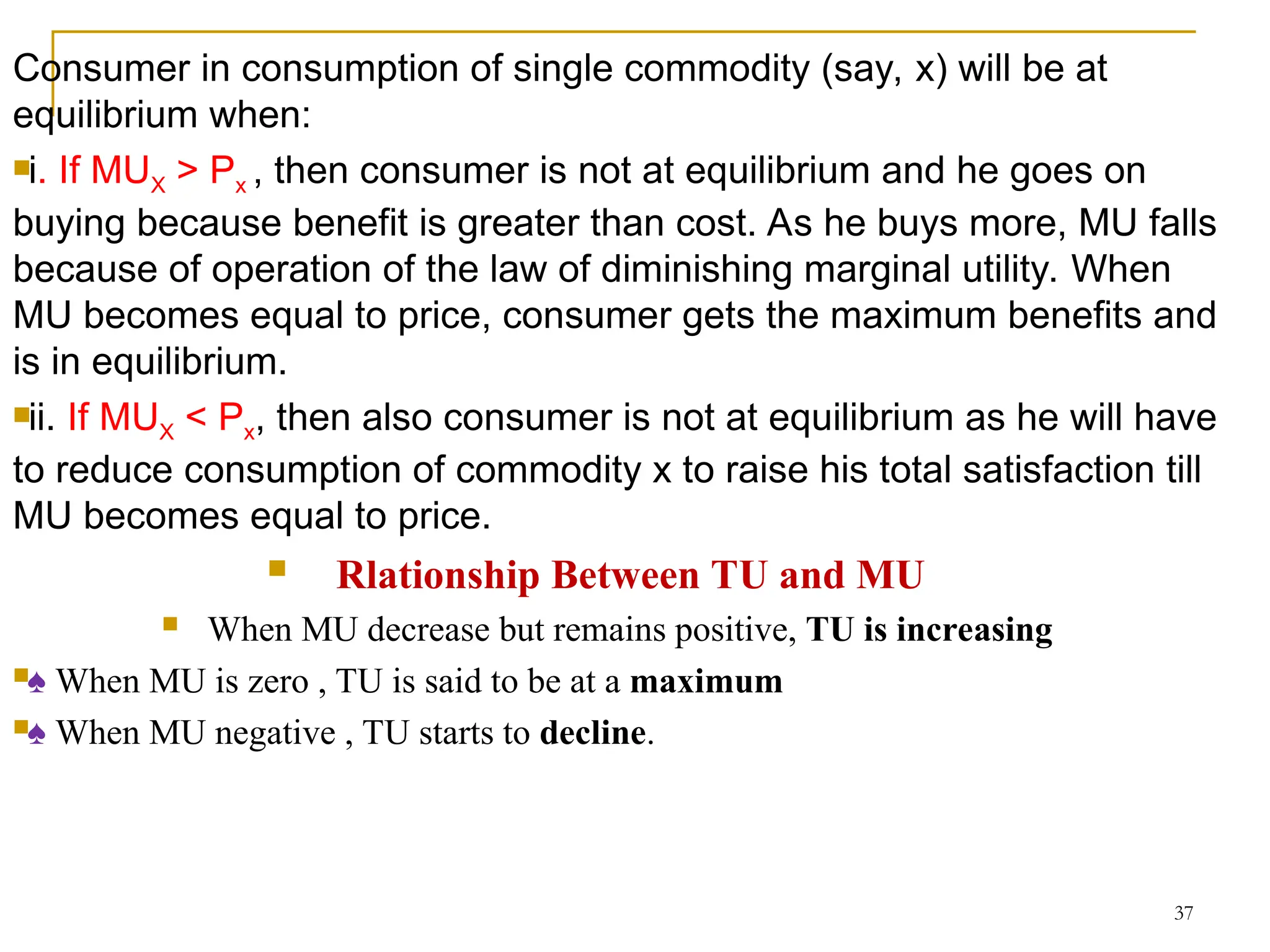 37
Consumer in consumption of single commodity (say, x) will be at
equilibrium when:
i. If MUX > Px , then consumer is not at equilibrium and he goes on
buying because benefit is greater than cost. As he buys more, MU falls
because of operation of the law of diminishing marginal utility. When
MU becomes equal to price, consumer gets the maximum benefits and
is in equilibrium.
ii. If MUX < Px, then also consumer is not at equilibrium as he will have
to reduce consumption of commodity x to raise his total satisfaction till
MU becomes equal to price.
 Rlationship Between TU and MU
 When MU decrease but remains positive, TU is increasing
♠ When MU is zero , TU is said to be at a maximum
♠ When MU negative , TU starts to decline.
 