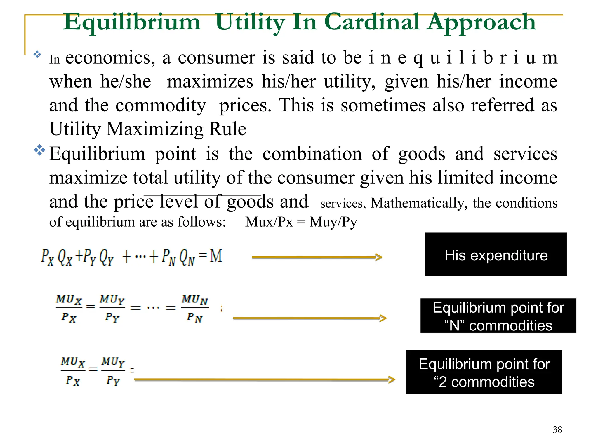 Equilibrium Utility In Cardinal Approach
38
His expenditure
Equilibrium point for
“N” commodities
Equilibrium point for
“2 commodities

In economics, a consumer is said to be i n e q u i l i b r i u m
when he/she maximizes his/her utility, given his/her income
and the commodity prices. This is sometimes also referred as
Utility Maximizing Rule
Equilibrium point is the combination of goods and services
maximize total utility of the consumer given his limited income
and the price level of goods and services, Mathematically, the conditions
of equilibrium are as follows: Mux/Px = Muy/Py
 