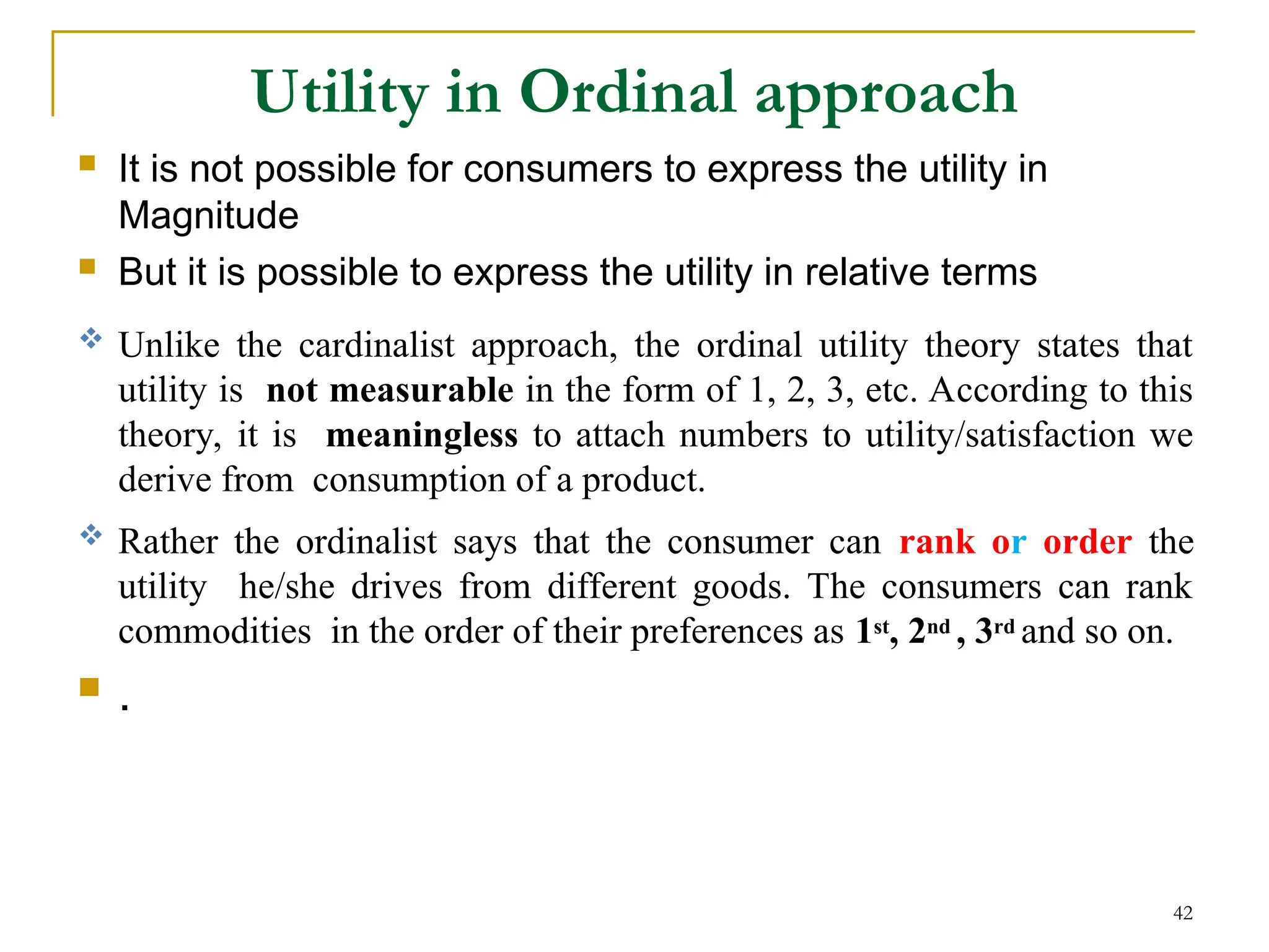 Utility in Ordinal approach
 It is not possible for consumers to express the utility in
Magnitude
 But it is possible to express the utility in relative terms
 Unlike the cardinalist approach, the ordinal utility theory states that
utility is not measurable in the form of 1, 2, 3, etc. According to this
theory, it is meaningless to attach numbers to utility/satisfaction we
derive from consumption of a product.
 Rather the ordinalist says that the consumer can rank or order the
utility he/she drives from different goods. The consumers can rank
commodities in the order of their preferences as 1st, 2nd , 3rd and so on.
 .
42
 