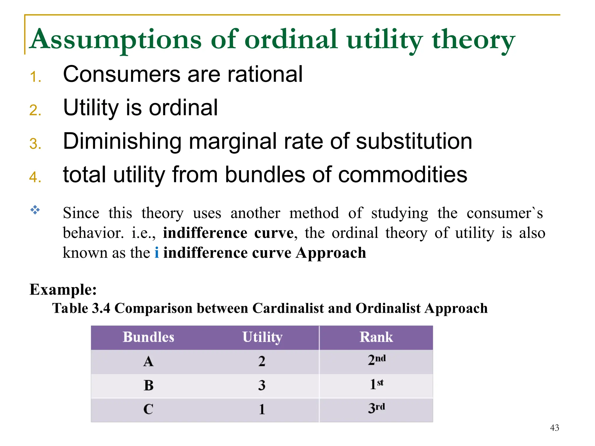 Assumptions of ordinal utility theory
1. Consumers are rational
2. Utility is ordinal
3. Diminishing marginal rate of substitution
4. total utility from bundles of commodities
 Since this theory uses another method of studying the consumer`s
behavior. i.e., indifference curve, the ordinal theory of utility is also
known as the i indifference curve Approach
Example:
Table 3.4 Comparison between Cardinalist and Ordinalist Approach
43
 