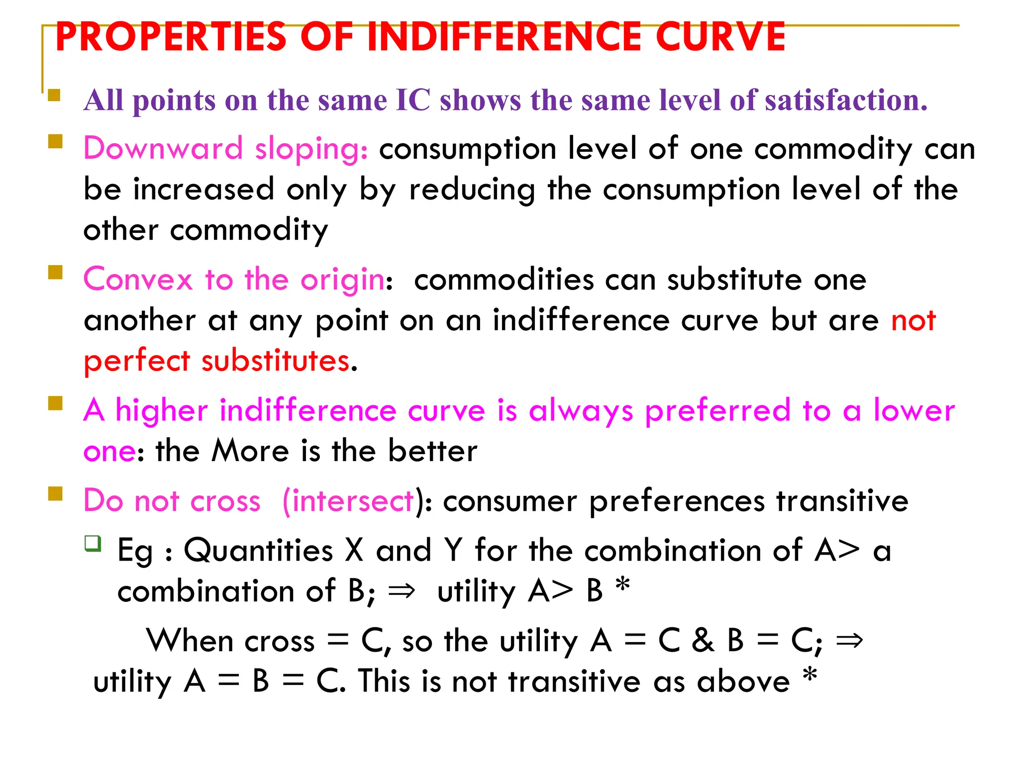 PROPERTIES OF INDIFFERENCE CURVE
 All points on the same IC shows the same level of satisfaction.
 Downward sloping: consumption level of one commodity can
be increased only by reducing the consumption level of the
other commodity
 Convex to the origin: commodities can substitute one
another at any point on an indifference curve but are not
perfect substitutes.
 A higher indifference curve is always preferred to a lower
one: the More is the better
 Do not cross (intersect): consumer preferences transitive
 Eg : Quantities X and Y for the combination of A> a
combination of B;  utility A> B *
When cross = C, so the utility A = C & B = C; 
utility A = B = C. This is not transitive as above *
 