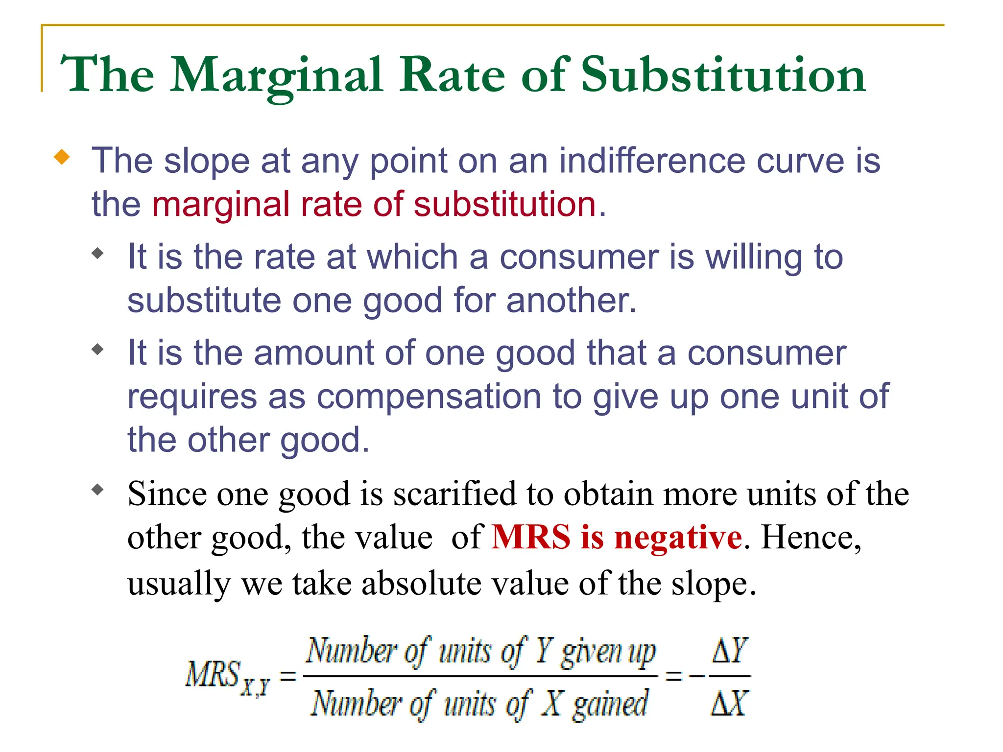 The Marginal Rate of Substitution
 The slope at any point on an indifference curve is
the marginal rate of substitution.
 It is the rate at which a consumer is willing to
substitute one good for another.
 It is the amount of one good that a consumer
requires as compensation to give up one unit of
the other good.
 Since one good is scarified to obtain more units of the
other good, the value of MRS is negative. Hence,
usually we take absolute value of the slope.
 