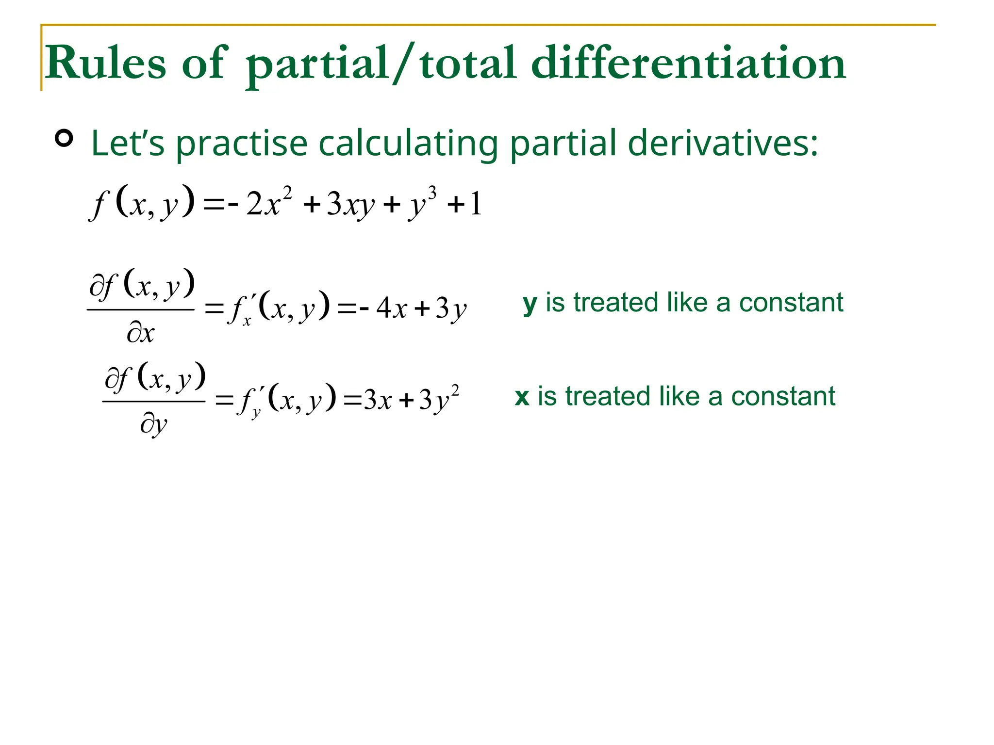  Let’s practise calculating partial derivatives:
Rules of partial/total differentiation
  2 3
, 2 3 1
f x y x xy y
   
 
 
,
, 4 3
x
f x y
f x y x y
x


  

y is treated like a constant
 
  2
,
, 3 3
y
f x y
f x y x y
y


  

x is treated like a constant
 