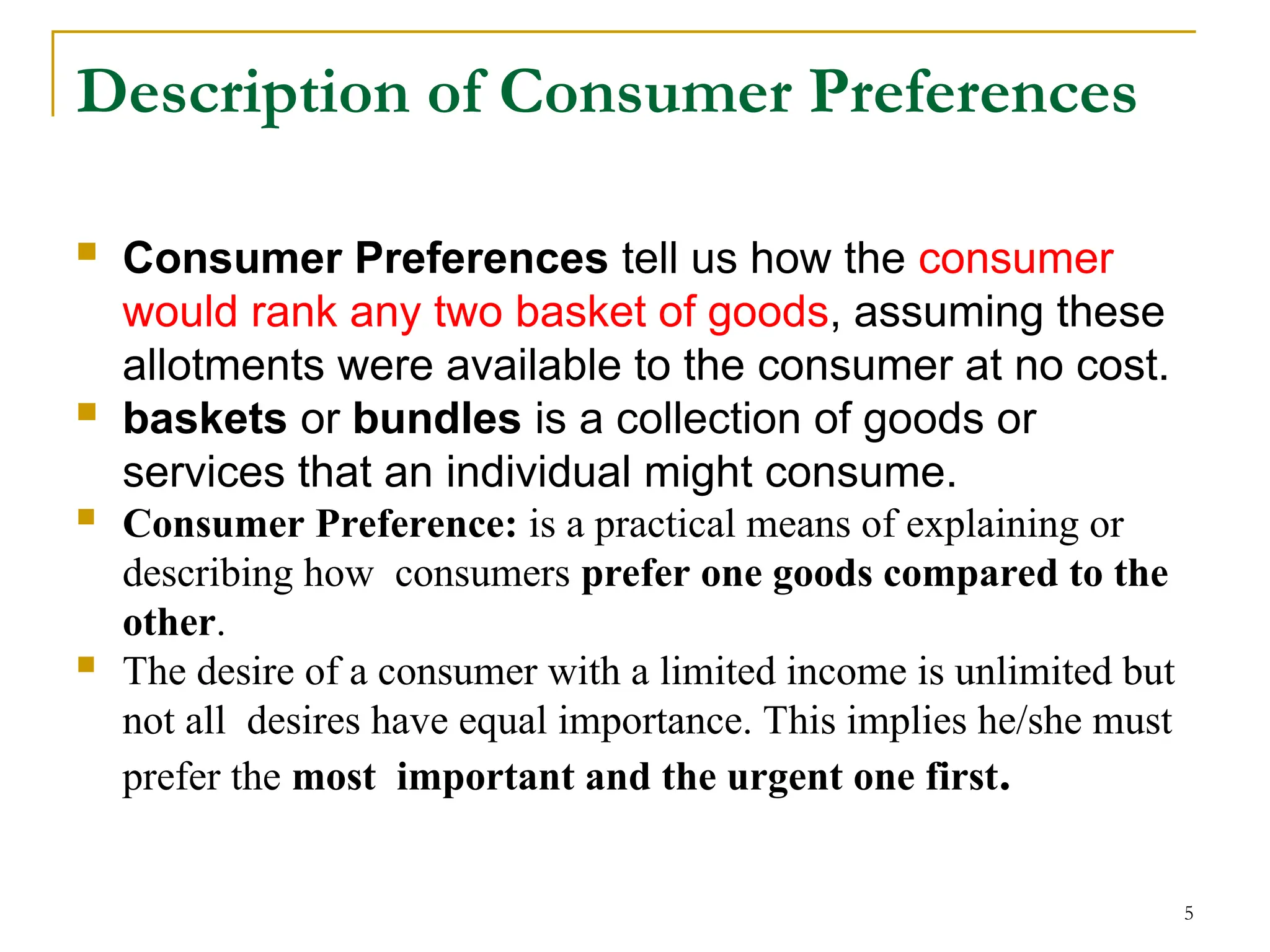 5
Description of Consumer Preferences
 Consumer Preferences tell us how the consumer
would rank any two basket of goods, assuming these
allotments were available to the consumer at no cost.
 baskets or bundles is a collection of goods or
services that an individual might consume.
 Consumer Preference: is a practical means of explaining or
describing how consumers prefer one goods compared to the
other.
 The desire of a consumer with a limited income is unlimited but
not all desires have equal importance. This implies he/she must
prefer the most important and the urgent one first.
 