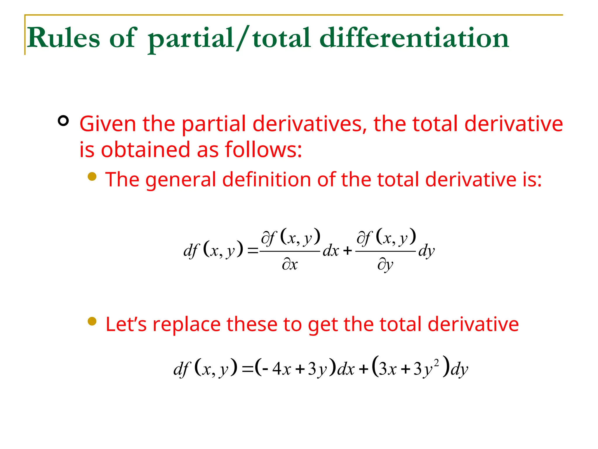  Given the partial derivatives, the total derivative
is obtained as follows:
 The general definition of the total derivative is:
 Let’s replace these to get the total derivative
Rules of partial/total differentiation
 
   
, ,
,
f x y f x y
df x y dx dy
x y
 
 
 
     
2
, 4 3 3 3
df x y x y dx x y dy
    
 