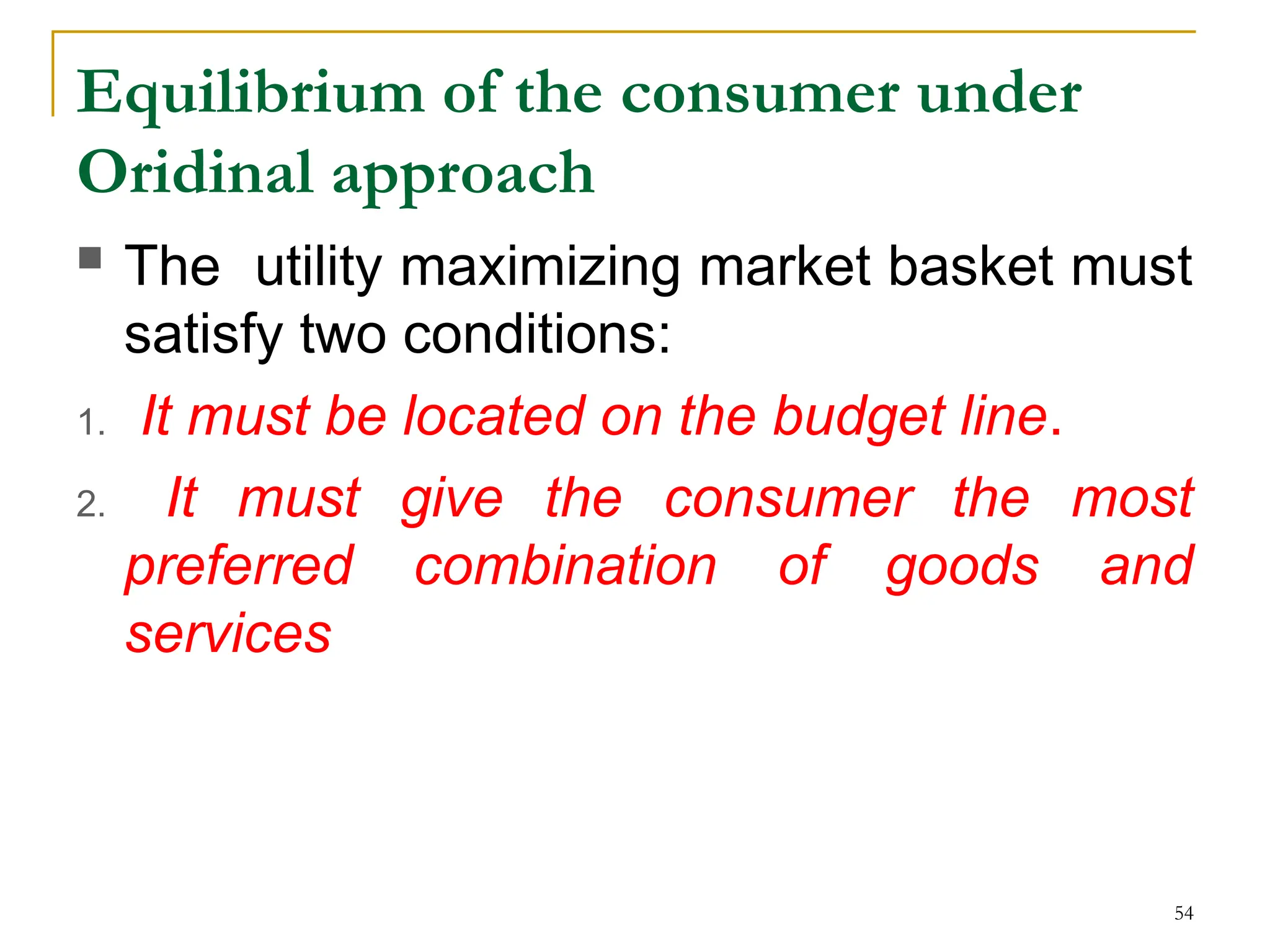 Equilibrium of the consumer under
Oridinal approach
 The utility maximizing market basket must
satisfy two conditions:
1. It must be located on the budget line.
2. It must give the consumer the most
preferred combination of goods and
services
54
 