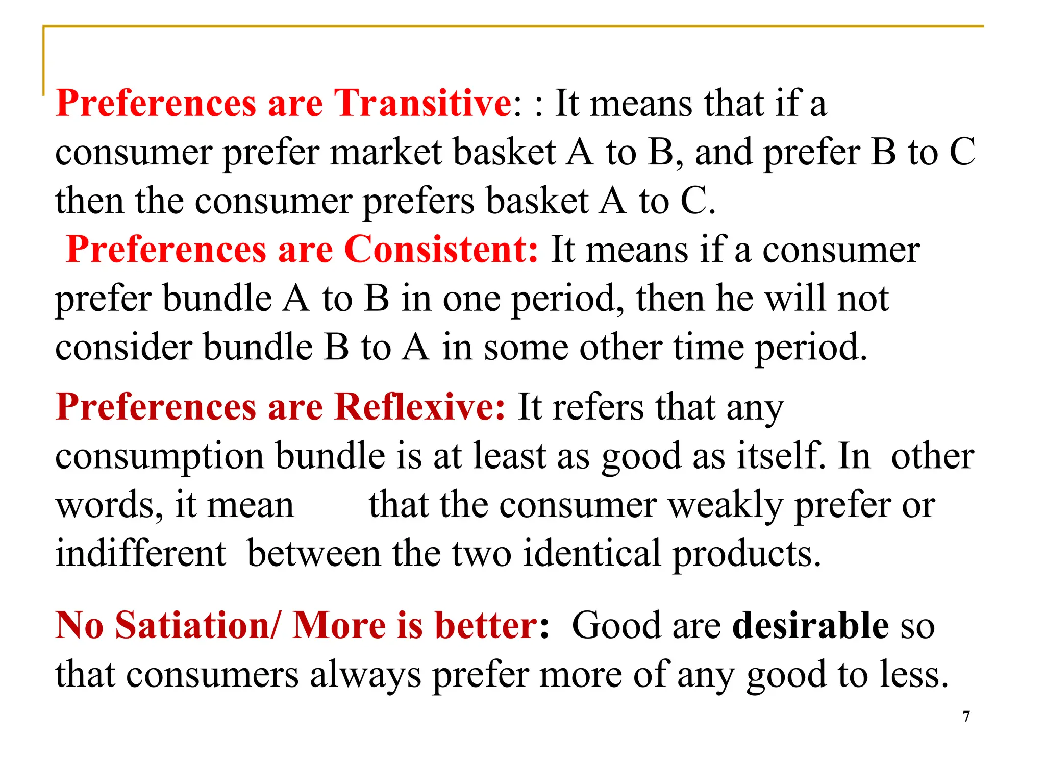 Preferences are Transitive: : It means that if a
consumer prefer market basket A to B, and prefer B to C
then the consumer prefers basket A to C.
Preferences are Consistent: It means if a consumer
prefer bundle A to B in one period, then he will not
consider bundle B to A in some other time period.
Preferences are Reflexive: It refers that any
consumption bundle is at least as good as itself. In other
words, it mean that the consumer weakly prefer or
indifferent between the two identical products.
No Satiation/ More is better: Good are desirable so
that consumers always prefer more of any good to less.
7
 