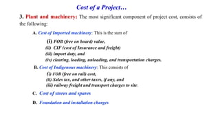 Cost of a Project…
3. Plant and machinery: The most significant component of project cost, consists of
the following:
A. Cost of Imported machinery: This is the sum of
(i) FOB (free on board) value,
(ii) CIF (cost of Insurance and freight)
(iii) import duty, and
(iv) clearing, loading, unloading, and transportation charges.
B. Cost of Indigenous machinery: This consists of
(i) FOB (free on rail) cost,
(ii) Sales tax, and other taxes, if any, and
(iii) railway freight and transport charges to site.
C. Cost of stores and spares
D. Foundation and installation charges
 