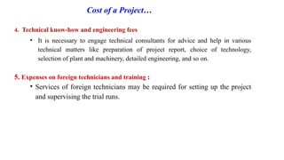Cost of a Project…
4. Technical know-how and engineering fees
• It is necessary to engage technical consultants for advice and help in various
technical matters like preparation of project report, choice of technology,
selection of plant and machinery, detailed engineering, and so on.
5. Expenses on foreign technicians and training :
• Services of foreign technicians may be required for setting up the project
and supervising the trial runs.
 