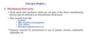 Cost of a Project…
6. Miscellaneous fixed assets:
• Fixed assets and machinery which are not part of the direct manufacturing
process may be referred to as miscellaneous fixed assets.
• They include items like
• furniture,
• office machinery and equipment,
• tools, vehicles,
• laboratory equipment and so on.
• Expenses incurred for procurement or use of patents, licenses, trademarks,
copyrights, etc
 