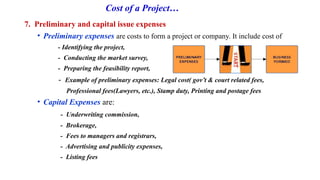 Cost of a Project…
7. Preliminary and capital issue expenses
• Preliminary expenses are costs to form a project or company. It include cost of
- Identifying the project,
- Conducting the market survey,
- Preparing the feasibility report,
- Example of preliminary expenses: Legal cost( gov’t & court related fees,
Professional fees(Lawyers, etc.), Stamp duty, Printing and postage fees
• Capital Expenses are:
- Underwriting commission,
- Brokerage,
- Fees to managers and registrars,
- Advertising and publicity expenses,
- Listing fees
 