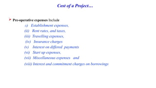 Cost of a Project…
 Pre-operative expenses Include
(i) Establishment expenses,
(ii) Rent rates, and taxes,
(iii) Travelling expenses,
(iv) Insurance charges
(v) Interest on differed payments
(vi) Start up expenses,
(vii) Miscellaneous expenses and
(viii) Interest and commitment charges on borrowings
 