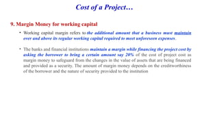 Cost of a Project…
9. Margin Money for working capital
• Working capital margin refers to the additional amount that a business must maintain
over and above its regular working capital required to meet unforeseen expenses.
• The banks and financial institutions maintain a margin while financing the project cost by
asking the borrower to bring a certain amount say 20% of the cost of project cost as
margin money to safeguard from the changes in the value of assets that are being financed
and provided as a security. The amount of margin money depends on the creditworthiness
of the borrower and the nature of security provided to the institution
 