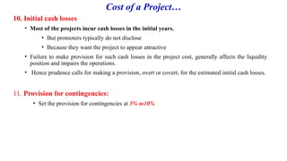 Cost of a Project…
10. Initial cash losses
• Most of the projects incur cash losses in the initial years.
• But promoters typically do not disclose
• Because they want the project to appear attractive
• Failure to make provision for such cash losses in the project cost, generally affects the liquidity
position and impairs the operations.
• Hence prudence calls for making a provision, overt or covert, for the estimated initial cash losses.
11. Provision for contingencies:
• Set the provision for contingencies at 5% to10%
 