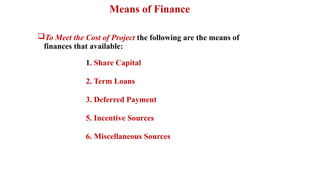 Means of Finance
To Meet the Cost of Project the following are the means of
finances that available:
1. Share Capital
2. Term Loans
3. Deferred Payment
5. Incentive Sources
6. Miscellaneous Sources
 
