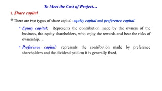 To Meet the Cost of Project…
1. Share capital
There are two types of share capital: equity capital and preference capital.
• Equity capital: Represents the contribution made by the owners of the
business, the equity shareholders, who enjoy the rewards and bear the risks of
ownership. .
• Preference capital: represents the contribution made by preference
shareholders and the dividend paid on it is generally fixed.
 