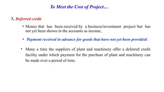 To Meet the Cost of Project…
3. Deferred credit
• Money that has been received by a business/investment project/ but has
not yet been shown in the accounts as income,
• Payment received in advance for goods that have not yet been provided:
• Many a time the suppliers of plant and machinery offer a deferred credit
facility under which payment for the purchase of plant and machinery can
be made over a period of time.
 
