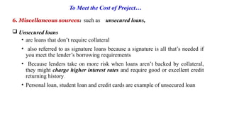 To Meet the Cost of Project…
6. Miscellaneous sources: such as unsecured loans,
 Unsecured loans
• are loans that don’t require collateral
• also referred to as signature loans because a signature is all that’s needed if
you meet the lender’s borrowing requirements
• Because lenders take on more risk when loans aren’t backed by collateral,
they might charge higher interest rates and require good or excellent credit
returning history..
• Personal loan, student loan and credit cards are example of unsecured loan
 