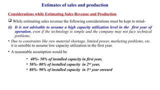 Estimates of sales and production
Considerations while Estimating Sales Revenue and Production
 While estimating sales revenue the following considerations must be kept in mind-
(i) It is not advisable to assume a high capacity utilization level in the first year of
operation, even if the technology is simple and the company may not face technical
problems.
• Due to constraints like raw material shortage, limited power, marketing problems, etc.
it is sensible to assume low capacity utilization in the first year.
• A reasonable assumption would be
• 40%- 50% of installed capacity in first year,
• 50%- 80% of installed capacity in 2nd
year,
• 80%- 90% of installed capacity in 3rd
year onward
 