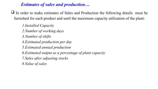 Estimates of sales and production…
 In order to make estimates of Sales and Production the following details must be
furnished for each product and until the maximum capacity utilization of the plant:
1.Installed Capacity
2.Number of working days
3.Number of shifts
4.Estimated production per day
5.Estimated annual production
6.Estimated output as a percentage of plant capacity
7.Sales after adjusting stocks
8.Value of sales
 
