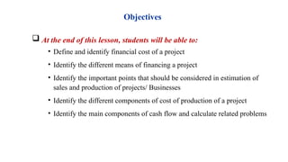 Objectives
 At the end of this lesson, students will be able to:
• Define and identify financial cost of a project
• Identify the different means of financing a project
• Identify the important points that should be considered in estimation of
sales and production of projects/ Businesses
• Identify the different components of cost of production of a project
• Identify the main components of cash flow and calculate related problems
 