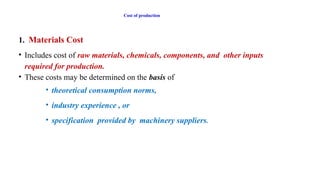 Cost of production
1. Materials Cost
• Includes cost of raw materials, chemicals, components, and other inputs
required for production.
• These costs may be determined on the basis of
• theoretical consumption norms,
• industry experience , or
• specification provided by machinery suppliers.
 