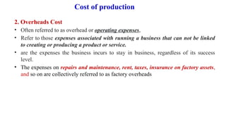 Cost of production
2. Overheads Cost
• Often referred to as overhead or operating expenses,
• Refer to those expenses associated with running a business that can not be linked
to creating or producing a product or service.
• are the expenses the business incurs to stay in business, regardless of its success
level.
• The expenses on repairs and maintenance, rent, taxes, insurance on factory assets,
and so on are collectively referred to as factory overheads
 