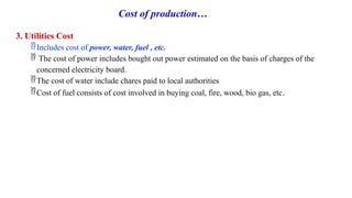 Cost of production…
3. Utilities Cost
Includes cost of power, water, fuel , etc.
 The cost of power includes bought out power estimated on the basis of charges of the
concerned electricity board.
The cost of water include chares paid to local authorities
Cost of fuel consists of cost involved in buying coal, fire, wood, bio gas, etc.
 