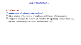 Cost of production…
4. Labor cost
 Includes cost of all manpower employed .
 It is a function of the number of employees and the rate of remuneration.
 Manpower includes the number of operators for operating various machines,
services, number supervisory and administrative staff
 
