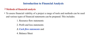 Introduction to Financial Analysis
Methods of financial analysis
• To assess financial viability of a project a range of tools and methods can be used
and various types of financial statements can be prepared. This includes:
1. Resource flow statements
2. Profit and loss statements
3. Cash flow statements and
4. Balance Sheet
 