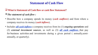 Statement of Cash Flow
 What is Statement of Cash flow or cash flow Statement?
The statement of cash flow :
• Describe how a company spends its money (cash outflows) and from where a
company receives its money (cash inflows).
• Includes all cash inflows a company receives from its (1) ongoing operations and
(2) external investment sources, as well as (3) all cash outflows that pay
for business activities and investments during a given period ( annually,semi-
annually, or quarterly).
 