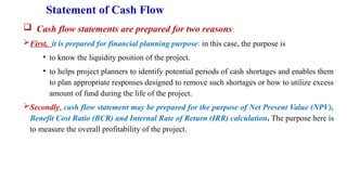 Statement of Cash Flow
 Cash flow statements are prepared for two reasons:
First, it is prepared for financial planning purpose: in this case, the purpose is
• to know the liquidity position of the project.
• to helps project planners to identify potential periods of cash shortages and enables them
to plan appropriate responses designed to remove such shortages or how to utilize excess
amount of fund during the life of the project.
Secondly, cash flow statement may be prepared for the purpose of Net Present Value (NPV),
Benefit Cost Ratio (BCR) and Internal Rate of Return (IRR) calculation. The purpose here is
to measure the overall profitability of the project.
 