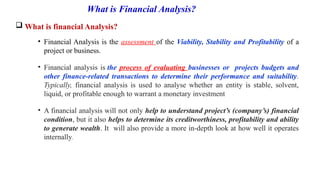 What is Financial Analysis?
 What is financial Analysis?
• Financial Analysis is the assessment of the Viability, Stability and Profitability of a
project or business.
• Financial analysis is the process of evaluating businesses or projects budgets and
other finance-related transactions to determine their performance and suitability.
Typically, financial analysis is used to analyse whether an entity is stable, solvent,
liquid, or profitable enough to warrant a monetary investment
• A financial analysis will not only help to understand project’s (company’s) financial
condition, but it also helps to determine its creditworthiness, profitability and ability
to generate wealth. It will also provide a more in-depth look at how well it operates
internally.
 