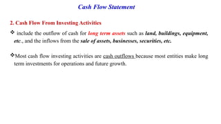Cash Flow Statement
2. Cash Flow From Investing Activities
 include the outflow of cash for long term assets such as land, buildings, equipment,
etc., and the inflows from the sale of assets, businesses, securities, etc.
Most cash flow investing activities are cash outflows because most entities make long
term investments for operations and future growth.
 
