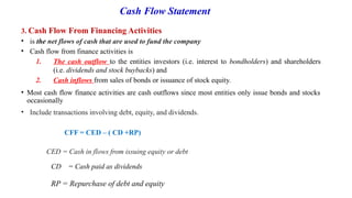 Cash Flow Statement
3. Cash Flow From Financing Activities
• is the net flows of cash that are used to fund the company
• Cash flow from finance activities is
1. The cash outflow to the entities investors (i.e. interest to bondholders) and shareholders
(i.e. dividends and stock buybacks) and
2. Cash inflows from sales of bonds or issuance of stock equity.
• Most cash flow finance activities are cash outflows since most entities only issue bonds and stocks
occasionally
• Include transactions involving debt, equity, and dividends.
CFF = CED – ( CD +RP)
CED = Cash in flows from issuing equity or debt
CD = Cash paid as dividends
RP = Repurchase of debt and equity
 