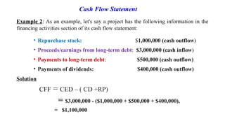 Example 2: As an example, let's say a project has the following information in the
financing activities section of its cash flow statement:
• Repurchase stock: $1,000,000 (cash outflow)
• Proceeds/earnings from long-term debt: $3,000,000 (cash inflow)
• Payments to long-term debt: $500,000 (cash outflow)
• Payments of dividends: $400,000 (cash outflow)
Solution
CFF = CED – ( CD +RP)
= $3,000,000 - ($1,000,000 + $500,000 + $400,000),
= $1,100,000
Cash Flow Statement
 
