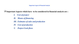 Important Aspect of Financial Analysis
 Important Aspects which have to be considered in financial analysis are :
I. Cost of project
II. Means of financing
III. Estimates of sales and production
IV. Cost of production
V. Project Cash flows
 