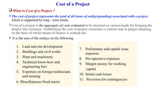 Cost of a Project
 What is Cost of a Project ?
The cost of project represents the total of all items of outlay(spending) associated with a project
which is supported by long – term funds,
Cost of a project is the aggregate of costs estimated to be incurred on various heads for bringing the
project into existence. Establishing the cost of project constitutes a critical step in project planning,
on the basis of which means of finance is worked out.
 It is the sum of the outlays on the following
1. Land and site development
2. Buildings and civil works
3. Plant and machinery
4. Technical know-how and
engineering fees
5. Expenses on foreign technicians
and training
6. Miscellaneous fixed assets
7. Preliminary and capital issue
expenses
8. Pre-operative expenses
9. Margin money for working
capital
10. Initial cash losses
11. Provision for contingencies
 