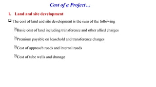 Cost of a Project…
1. Land and site development
 The cost of land and site development is the sum of the following
Basic cost of land including transference and other allied charges
Premium payable on leasehold and transference charges
Cost of approach roads and internal roads
Cost of tube wells and dranage
 